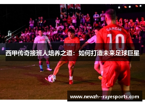 西甲传奇接班人培养之道：如何打造未来足球巨星