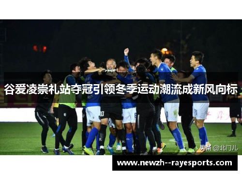 谷爱凌崇礼站夺冠引领冬季运动潮流成新风向标