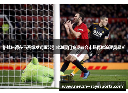 格林伍德在马赛爆发式崛起引欧洲豪门竞逐转会市场再掀追逐风暴潮