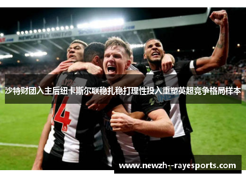 沙特财团入主后纽卡斯尔联稳扎稳打理性投入重塑英超竞争格局样本 沙特财团入主后纽卡斯尔联稳扎稳打理性投入重塑英超竞争格局样本