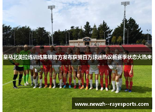 皇马北美拉练训练集锦官方发布获赞百万球迷热议新赛季状态火热来