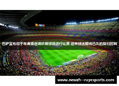 巴萨宣布将于年底重返诺坎普球场进行比赛 迎来球迷期待已久的复归时刻