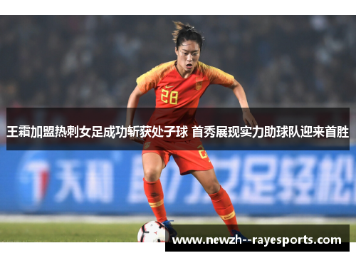 王霜加盟热刺女足成功斩获处子球 首秀展现实力助球队迎来首胜