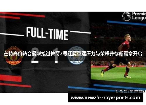芒特高价转会曼联接过传奇7号红魔重建压力与荣耀并存新篇章开启