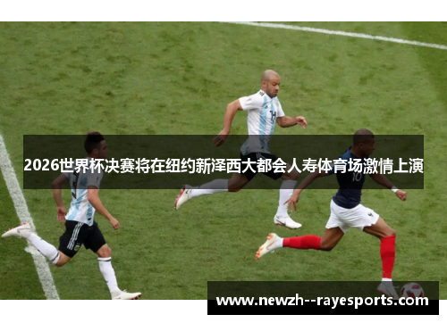 2026世界杯决赛将在纽约新泽西大都会人寿体育场激情上演