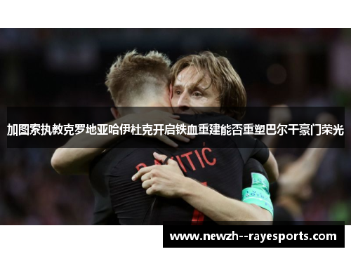 加图索执教克罗地亚哈伊杜克开启铁血重建能否重塑巴尔干豪门荣光