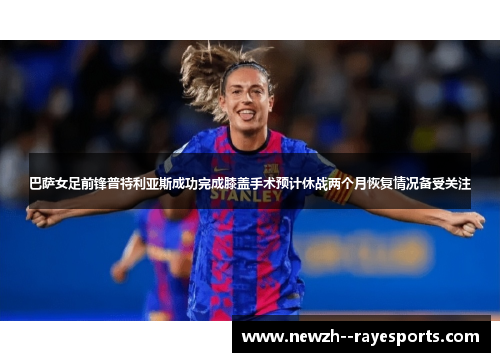 巴萨女足前锋普特利亚斯成功完成膝盖手术预计休战两个月恢复情况备受关注