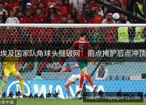 埃及国家队角球头槌破网:前点掩护后点冲顶 埃及国家队角球头槌破网:前点掩护后点冲顶